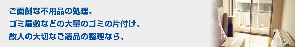 ご面倒な不用品の処理、ゴミ屋敷などの大量のゴミの片付け、故人の大切なご遺品の整理なら、